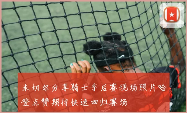 米切尔分享骑士季后赛现场照片哈登点赞期待快速回归赛场