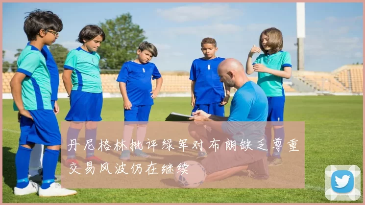 丹尼格林批评绿军对布朗缺乏尊重交易风波仍在继续