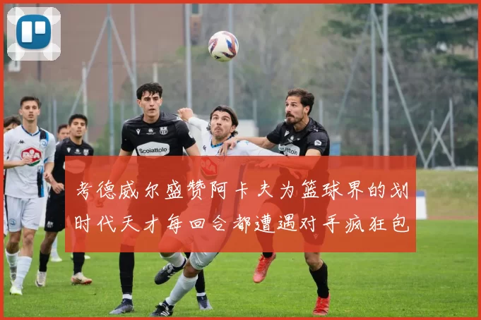 考德威尔盛赞阿卡夫为篮球界的划时代天才每回合都遭遇对手疯狂包夹挑战