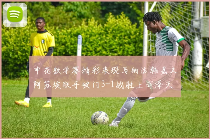 申花教学赛精彩表现马纳法韩嘉文阿苏埃联手破门3-1战胜上海泽天
