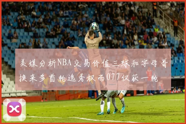 美媒分析NBA交易价值三球和字母哥换来多首轮选秀权而077仅获一轮