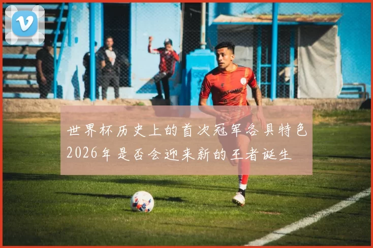 世界杯历史上的首次冠军各具特色2026年是否会迎来新的王者诞生